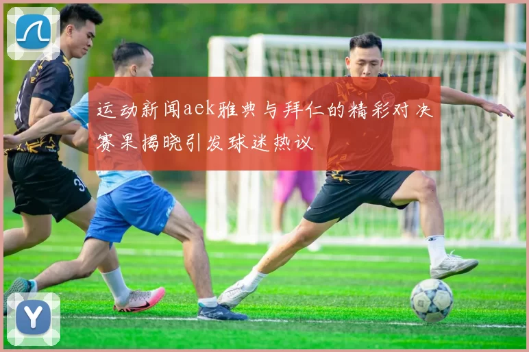 运动新闻aek雅典与拜仁的精彩对决赛果揭晓引发球迷热议