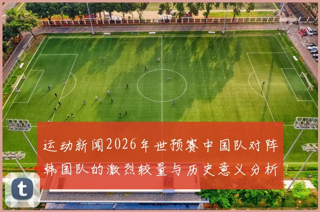 运动新闻2026年世预赛中国队对阵韩国队的激烈较量与历史意义分析