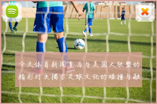 今天体育新闻皇马与美国大联盟的精彩对决揭示足球文化的碰撞与融合