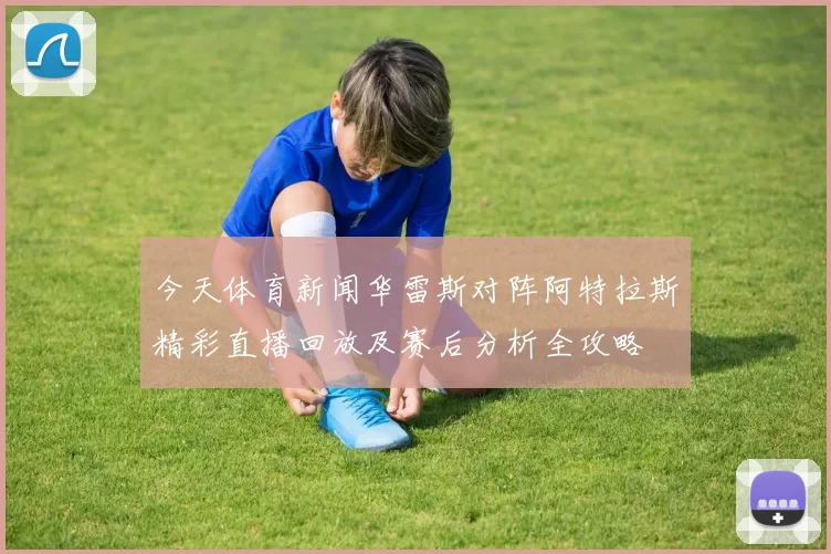 今天体育新闻华雷斯对阵阿特拉斯精彩直播回放及赛后分析全攻略